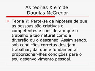 As teorias X e Y de  Douglas McGregor Teoria Y: Parte-se da hipótese de que as pessoas são criativas e competentes e consideram que o trabalho é tão natural como a diversão ou o descanso. Assim sendo, sob condições corretas desejam trabalhar, daí que é fundamental proporcionar-lhes condições para o seu desenvolvimento pessoal.  
