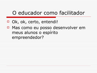 O educador como facilitador Ok, ok, certo, entendi! Mas como eu posso desenvolver em meus alunos o espírito empreendedor? 