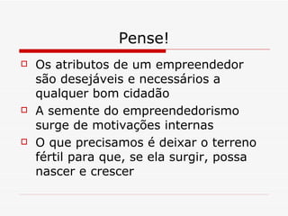 Pense! Os atributos de um empreendedor são desejáveis e necessários a qualquer bom cidadão A semente do empreendedorismo surge de motivações internas O que precisamos é deixar o terreno fértil para que, se ela surgir, possa nascer e crescer 
