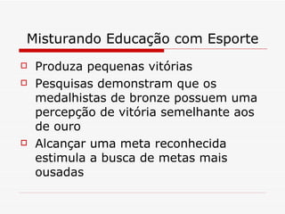 Misturando Educação com Esporte Produza pequenas vitórias Pesquisas demonstram que os medalhistas de bronze possuem uma percepção de vitória semelhante aos de ouro Alcançar uma meta reconhecida estimula a busca de metas mais ousadas 