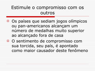 Estimule o compromisso com os outros Os países que sediam jogos olímpicos ou pan-americanos alcançam um número de medalhas muito superior ao alcançado fora de casa O sentimento de compromisso com sua torcida, seu país, é apontado como maior causador deste fenômeno 