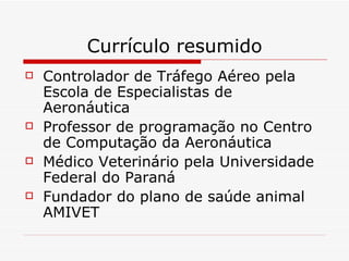 Currículo resumido Controlador de Tráfego Aéreo pela Escola de Especialistas de Aeronáutica Professor de programação no Centro de Computação da Aeronáutica Médico Veterinário pela Universidade Federal do Paraná Fundador do plano de saúde animal AMIVET 