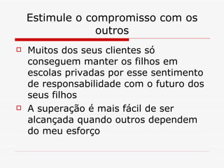 Estimule o compromisso com os outros Muitos dos seus clientes só conseguem manter os filhos em escolas privadas por esse sentimento de responsabilidade com o futuro dos seus filhos A superação é mais fácil de ser alcançada quando outros dependem do meu esforço 