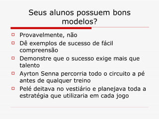 Seus alunos possuem bons modelos? Provavelmente, não Dê exemplos de sucesso de fácil compreensão Demonstre que o sucesso exige mais que talento Ayrton Senna percorria todo o circuito a pé antes de qualquer treino Pelé deitava no vestiário e planejava toda a estratégia que utilizaria em cada jogo 