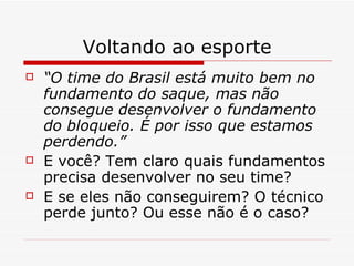 Voltando ao esporte “ O time do Brasil está muito bem no fundamento do saque, mas não consegue desenvolver o fundamento do bloqueio. É por isso que estamos perdendo.” E você? Tem claro quais fundamentos precisa desenvolver no seu time? E se eles não conseguirem? O técnico perde junto? Ou esse não é o caso? 