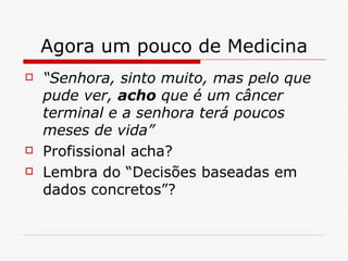 Agora um pouco de Medicina “ Senhora, sinto muito, mas pelo que pude ver,  acho  que é um câncer terminal e a senhora terá poucos meses de vida” Profissional acha? Lembra do “Decisões baseadas em dados concretos”? 