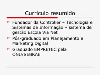 Currículo resumido Fundador da Controller – Tecnologia e Sistemas de Informação – sistema de gestão Escola Via Net Pós-graduado em Planejamento e Marketing Digital Graduado EMPRETEC pela ONU/SEBRAE 