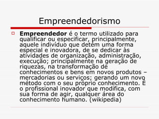 Empreendedorismo Empreendedor  é o termo utilizado para qualificar ou especificar, principalmente, aquele indivíduo que detém uma forma especial e inovadora, de se dedicar às atividades de organização, administração, execução; principalmente na geração de riquezas, na transformação de conhecimentos e bens em novos produtos – mercadorias ou serviços; gerando um novo método com o seu próprio conhecimento. É o profissional inovador que modifica, com sua forma de agir, qualquer área do conhecimento humano. (wikipedia) 