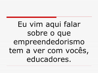 Eu vim aqui falar sobre o que empreendedorismo tem a ver com vocês, educadores. 