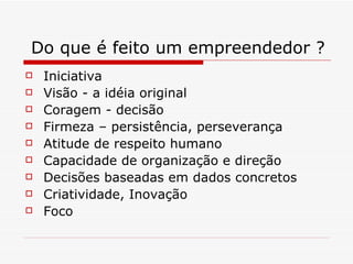 Do que é feito um empreendedor ? Iniciativa Visão - a idéia original Coragem - decisão Firmeza – persistência, perseverança Atitude de respeito humano Capacidade de organização e direção Decisões baseadas em dados concretos Criatividade, Inovação Foco 