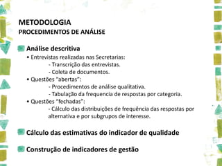 METODOLOGIA
PROCEDIMENTOS DE ANÁLISE

  Análise descritiva
  • Entrevistas realizadas nas Secretarias:
           - Transcrição das entrevistas.
           - Coleta de documentos.
  • Questões “abertas”:
           - Procedimentos de análise qualitativa.
           - Tabulação da frequencia de respostas por categoria.
  • Questões “fechadas”:
           - Cálculo das distribuições de frequência das respostas por
           alternativa e por subgrupos de interesse.

  Cálculo das estimativas do indicador de qualidade

  Construção de indicadores de gestão
 