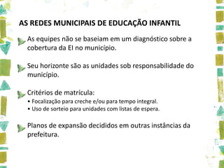 AS REDES MUNICIPAIS DE EDUCAÇÃO INFANTIL
  As equipes não se baseiam em um diagnóstico sobre a
  cobertura da EI no município.

  Seu horizonte são as unidades sob responsabilidade do
  município.

  Critérios de matrícula:
  • Focalização para creche e/ou para tempo integral.
  • Uso de sorteio para unidades com listas de espera.

  Planos de expansão decididos em outras instâncias da
  prefeitura.
 