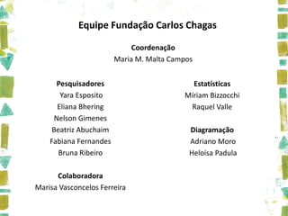 Equipe Fundação Carlos Chagas

                             Coordenação
                        Maria M. Malta Campos


      Pesquisadores                         Estatísticas
       Yara Esposito                      Míriam Bizzocchi
      Eliana Bhering                       Raquel Valle
     Nelson Gimenes
     Beatriz Abuchaim                       Diagramação
    Fabiana Fernandes                       Adriano Moro
       Bruna Ribeiro                        Heloísa Padula

      Colaboradora
Marisa Vasconcelos Ferreira
 
