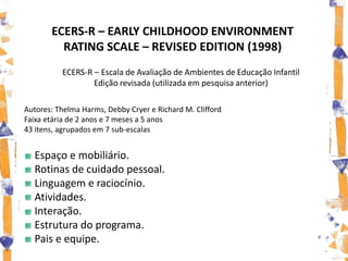 ECERS-R – EARLY CHILDHOOD ENVIRONMENT
         RATING SCALE – REVISED EDITION (1998)
          ECERS-R – Escala de Avaliação de Ambientes de Educação Infantil
                  Edição revisada (utilizada em pesquisa anterior)

Autores: Thelma Harms, Debby Cryer e Richard M. Clifford
Faixa etária de 2 anos e 7 meses a 5 anos
43 itens, agrupados em 7 sub-escalas


  Espaço e mobiliário.
  Rotinas de cuidado pessoal.
  Linguagem e raciocínio.
  Atividades.
  Interação.
  Estrutura do programa.
  Pais e equipe.
 
