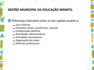 GESTÃO MUNICIPAL DA EDUCAÇÃO INFANTIL


  Diferenças marcantes entre as seis capitais quanto a:
   • Suas histórias. econômicos, culturais.
   • Contextos sociais,
   • Configurações políticas.
   • Orientaçõeseducacionais.
                  administrativas.
   • Prioridades das redes.
   • Organização
   • Perfil dos profissionais.
 