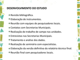 DESENVOLVIMENTO DO ESTUDO

  Revisão bibliográfica.
  Elaboração de instrumentos.
  Reunião com equipes de pesquisadores locais.
  Contatos com Secretarias Municipais.
  Realização do trabalho de campo nas unidades.
  Entrevistas nas Secretarias Municipais.
  Tratamento e análise dos dados.
  Realização de seminário com especialistas.
  Elaboração da versão definitiva do relatório técnico final.
  Reunião final com pesquisadores locais.
 
