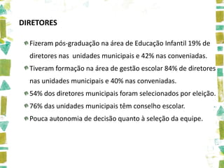 DIRETORES

  Fizeram pós-graduação na área de Educação Infantil 19% de
  diretores nas unidades municipais e 42% nas conveniadas.
  Tiveram formação na área de gestão escolar 84% de diretores
  nas unidades municipais e 40% nas conveniadas.
  54% dos diretores municipais foram selecionados por eleição.
  76% das unidades municipais têm conselho escolar.
  Pouca autonomia de decisão quanto à seleção da equipe.
 