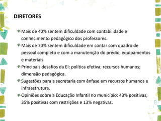 DIRETORES

  Mais de 40% sentem dificuldade com contabilidade e
  conhecimento pedagógico dos professores.
  Mais de 70% sentem dificuldade em contar com quadro de
  pessoal completo e com a manutenção do prédio, equipamentos
  e materiais.
  Principais desafios da EI: política efetiva; recursos humanos;
  dimensão pedagógica.
  Sugestões para a secretaria com ênfase em recursos humanos e
  infraestrutura.
  Opiniões sobre a Educação Infantil no município: 43% positivas,
  35% positivas com restrições e 13% negativas.
 