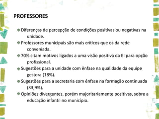 PROFESSORES

  Diferenças de percepção de condições positivas ou negativas na
     unidade.
  Professores municipais são mais críticos que os da rede
     conveniada.
  70% citam motivos ligados a uma visão positiva da EI para opção
     profissional.
  Sugestões para a unidade com ênfase na qualidade da equipe
     gestora (18%).
  Sugestões para a secretaria com ênfase na formação continuada
     (33,9%).
  Opiniões divergentes, porém majoritariamente positivas, sobre a
     educação infantil no município.
 