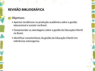 REVISÃO BIBLIOGRÁFICA

  Objetivos:
  • Apontar tendências na produção acadêmica sobre a gestão
    educacional e escolar no Brasil.
  • Compreender as abordagens sobre a gestão da Educação Infantil
    no Brasil.
  • Identificar características da gestão da Educação Infantil em
    referências estrangeiras.
 
