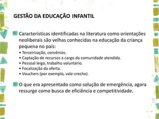 GESTÃO DA EDUCAÇÃO INFANTIL

 Características identificadas na literatura como orientações
 neoliberais são velhas conhecidas na educação da criança
 pequena no país:
 • Terceirização, convênios.
 • Captação de recursos a cargo da comunidade atendida.
 • Pessoal leigo, trabalho voluntário.
 • Focalização da oferta.
 • Vouchers (por exemplo, vale-creche).

 O que era apresentado como solução de emergência, agora
 ressurge como busca de eficiência e competitividade.
 