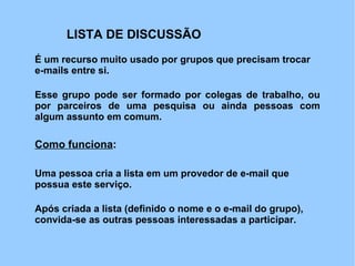 LISTA DE DISCUSSÃO
É um recurso muito usado por grupos que precisam trocar
e-mails entre si.

Esse grupo pode ser formado por colegas de trabalho, ou
por parceiros de uma pesquisa ou ainda pessoas com
algum assunto em comum.

Como funciona:

Uma pessoa cria a lista em um provedor de e-mail que
possua este serviço.

Após criada a lista (definido o nome e o e-mail do grupo),
convida-se as outras pessoas interessadas a participar.
 