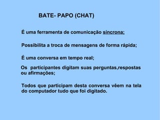 BATE- PAPO (CHAT)

É uma ferramenta de comunicação síncrona;

Possibilita a troca de mensagens de forma rápida;

É uma conversa em tempo real;

Os participantes digitam suas perguntas,respostas
ou afirmações;

Todos que participam desta conversa vêem na tela
do computador tudo que foi digitado.
 