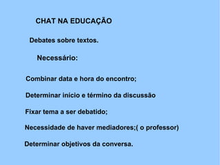 CHAT NA EDUCAÇÃO

 Debates sobre textos.

   Necessário:

Combinar data e hora do encontro;

Determinar início e término da discussão

Fixar tema a ser debatido;

Necessidade de haver mediadores;( o professor)

Determinar objetivos da conversa.
 