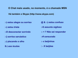 O Chat mais usado, no momento, é o chamado MSN

    Há também o Skype (http://www.skype.com)


:-) estou alegre ou sorriso     @ & :-) estou confuso

:-( estou triste                :-S assunto sigiloso

:-D desconectar sorrindo        :- < ? Não sei responder

:-] sorriso sarcástico          :-# censurado

;-) piscando o olho             :- x beijinhos

8-) uso óculos                  : - X beijões
 