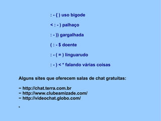 : - { ) uso bigode

              < : - ) palhaço

              : - )) gargalhada

              ( : - $ doente

              : - ( = ) linguarudo

              : - ) < * falando várias coisas


Alguns sites que oferecem salas de chat gratuitas:

− http://chat.terra.com.br
− http://www.clubeamizade.com/
− http://videochat.globo.com/
s
 