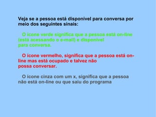 Veja se a pessoa está disponível para conversa por
meio dos seguintes sinais:

  O ícone verde significa que a pessoa está on-line
(está acessando o e-mail) e disponível
para conversa.

  O ícone vermelho, significa que a pessoa está on-
line mas está ocupado e talvez não
possa conversar.

 O ícone cinza com um x, significa que a pessoa
não está on-line ou que saiu do programa
 