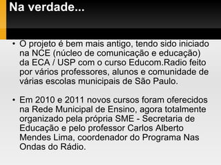 Na verdade... O projeto é bem mais antigo, tendo sido iniciado na NCE (núcleo de comunicação e educação) da ECA / USP com o curso Educom.Radio feito por vários professores, alunos e comunidade de várias escolas municipais de São Paulo. Em 2010 e 2011 novos cursos foram oferecidos na Rede Municipal de Ensino, agora totalmente organizado pela própria SME - Secretaria de Educação e pelo professor Carlos Alberto Mendes Lima, coordenador do Programa Nas Ondas do Rádio. 