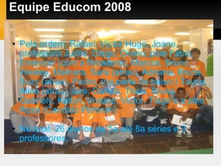Equipe Educom 2008 Pela ordem: Rafael, Victor Hugo, Joane, professora Judite, Diego, Divino, poie Fábio, Emerson (com a filmadora), Marcos, Bruno, Wesley, Mainara, Sara (atras), Adriana, Bruna, Suzy (atras), Pedro, (na parte de baixo:) Tayna, Aline (atras). Iara, Camila, Thais, Bruna Gabriely, Kaltyn, Viviane, Victor, Tiago e a poie Rosa (Candido Portinari)‏ No total, 26 alunos de 5a até 8a séries e 3 professores. 