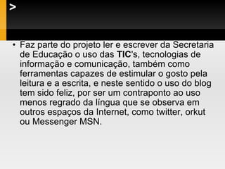 > Faz parte do projeto ler e escrever da Secretaria de Educação o uso das  TIC 's, tecnologias de informação e comunicação, também como ferramentas capazes de estimular o gosto pela leitura e a escrita, e neste sentido o uso do blog tem sido feliz, por ser um contraponto ao uso menos regrado da língua que se observa em outros espaços da Internet, como twitter, orkut ou Messenger MSN. 