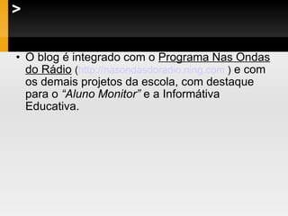 > O blog é integrado com o  Programa Nas Ondas do Rádio   ( http://nasondasdoradio.ning.com   )  e com os demais projetos da escola, com destaque para o  “Aluno Monitor”  e a Informátiva Educativa. 