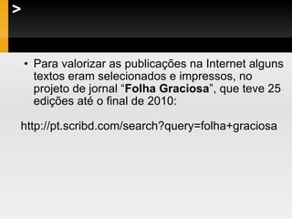 > Para valorizar as publicações na Internet alguns textos eram selecionados e impressos, no projeto de jornal “ Folha Graciosa ”, que teve 25 edições até o final de 2010: http://pt.scribd.com/search?query=folha+graciosa  