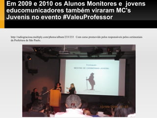 Em 2009 e 2010 os Alunos Monitores e  jovens educomunicadores também viraram MC's Juvenis no evento #ValeuProfessor http://radiograciosa.multiply.com/photos/album/233/233  Com curso promovido pelos responsáveis pelos cerimoniais da Prefeitura de São Paulo. 