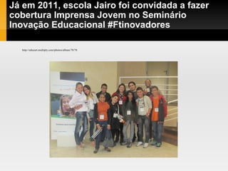 Já em 2011, escola Jairo foi convidada a fazer cobertura Imprensa Jovem no Seminário Inovação Educacional #Ftinovadores  http://educart.multiply.com/photos/album/78/78 