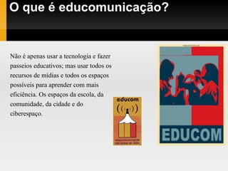 O que é educomunicação? Não é apenas usar a tecnologia e fazer passeios educativos; mas usar todos os  recursos de mídias e todos os espaços  possíveis para aprender com mais  eficiência. Os espaços da escola, da  comunidade, da cidade e do  ciberespaço. 