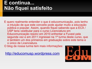 E continua... Não fiquei satisfeito  E quero realmente entender o que é educomunicação, pois tenho a intuição de que este conceito pode ajudar muito a educação pública e popular. Assim, quando fiquei sabendo que a ECA / USP teria vestibular para o curso Licenciatura em Educomunicação resolvi em 2010 enfrentar a Fuvest pela  segunda vez e em 2011 ingressei na 1ª turma deste curso, que é também um dos primeiros em graduação sobre este tema e o único de Licenciatura.  O blog de nossa turma tem mais informações: http://educomusp.wordpress.com 