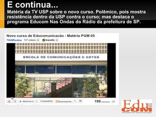E continua... Matéria da TV USP sobre o novo curso. Polêmico, pois mostra resistência dentro da USP contra o curso; mas destaca o programa Educom Nas Ondas do Rádio da prefeitura de SP. 