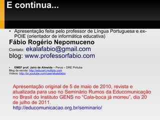 E continua... Apresentação feita pelo professor de Língua Portuguesa e ex-POIE (orientador de informática educativa)  Fábio Rogério Nepomuceno  Contato:   [email_address] blog:  www.professorfabio.com EMEF prof. Jairo de Almeida  – Perus – DRE Pirituba Blog da escola:  http://educart.multiply.com Videos:  http://br.youtube.com/user/ekalafabio Apresentação original de 5 de maio de 2010, revista e atualizada para uso no Seminário Rumos da Educomunicação no Brasil do Instituto GENS no “Cala-boca já morreu”, dia 20 de julho de 2011. http://educomunicacao.org.br/seminario/ 
