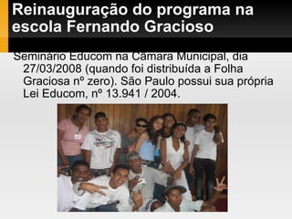 Reinauguração do programa na escola Fernando Gracioso Seminário Educom na Câmara Municipal, dia 27/03/2008 (quando foi distribuída a Folha Graciosa nº zero). São Paulo possui sua própria Lei Educom, nº 13.941 / 2004. 