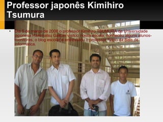 Professor japonês Kimihiro Tsumura Dia 5 de março de 2008 o professor Kimihiro TSUMURA da Universidade japonesa Hammatsu Gakuin visitou nossa escola, conheceu alguns alunos-monitores, o blog escolar e entrevistou o professor Fábio da Sala de Informática. 