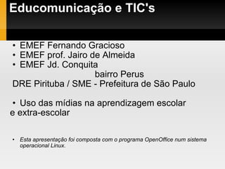 Educomunicação e TIC's EMEF Fernando Gracioso  EMEF prof. Jairo de Almeida EMEF Jd. Conquita bairro Perus DRE Pirituba / SME - Prefeitura de São Paulo Uso das mídias na aprendizagem escolar  e extra-escolar Esta apresentação foi composta com o programa OpenOffice num sistema operacional Linux. 