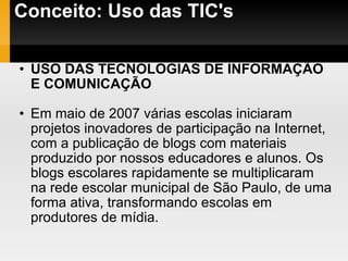 Conceito: Uso das TIC's USO DAS TECNOLOGIAS DE INFORMAÇÃO E COMUNICAÇÃO Em maio de 2007 várias escolas iniciaram projetos inovadores de participação na Internet, com a publicação de blogs com materiais produzido por nossos educadores e alunos. Os blogs escolares rapidamente se multiplicaram na rede escolar municipal de São Paulo, de uma forma ativa, transformando escolas em produtores de mídia.  
