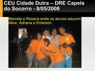 CEU Cidade Dutra – DRE Capela do Socorro - 8/05/2008 Marcela e Rosana entre os alunos educom: Aline, Adriana e Emerson 