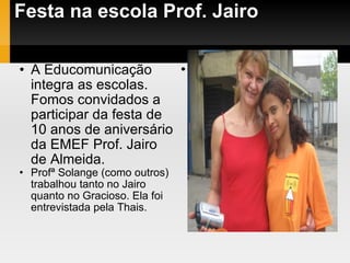 Festa na escola Prof. Jairo A Educomunicação integra as escolas. Fomos convidados a participar da festa de 10 anos de aniversário da EMEF Prof. Jairo de Almeida. Profª Solange (como outros) trabalhou tanto no Jairo quanto no Gracioso. Ela foi entrevistada pela Thais. . 
