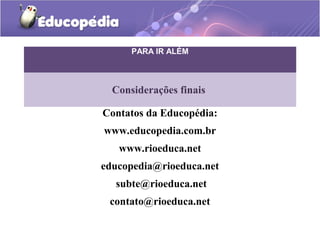 PARA IR ALÉM



  Considerações finais

Contatos da Educopédia:
www.educopedia.com.br
   www.rioeduca.net
educopedia@rioeduca.net
  subte@rioeduca.net
 contato@rioeduca.net
 