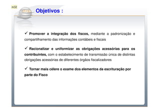 m32

        Do Sintegra ao SPEDFiscal
         Objetivos :



         Promover a integração dos fiscos, mediante a padronização e
      compartilhamento das informações contábeis e fiscais

         Racionalizar e uniformizar as obrigações acessórias para os
      contribuintes, com o estabelecimento de transmissão única de distintas
      obrigações acessórias de diferentes órgãos fiscalizadores

         Tornar mais célere o exame dos elementos da escrituração por
      parte do Fisco
 